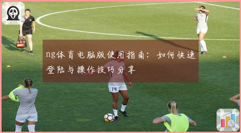 ng体育电脑版使用指南：如何快速登陆与操作技巧分享