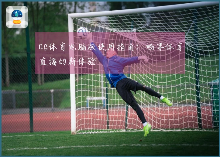 ng体育电脑版使用指南:畅享体育直播的新体验